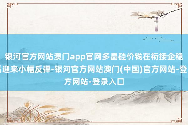 银河官方网站澳门app官网多晶硅价钱在衔接企稳多周后迎来小幅反弹-银河官方网站澳门(中国)官方网站-登录入口