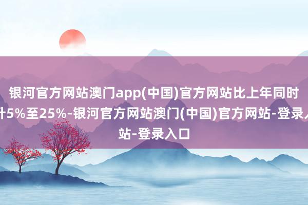 银河官方网站澳门app(中国)官方网站比上年同时上升5%至25%-银河官方网站澳门(中国)官方网站-登录入口