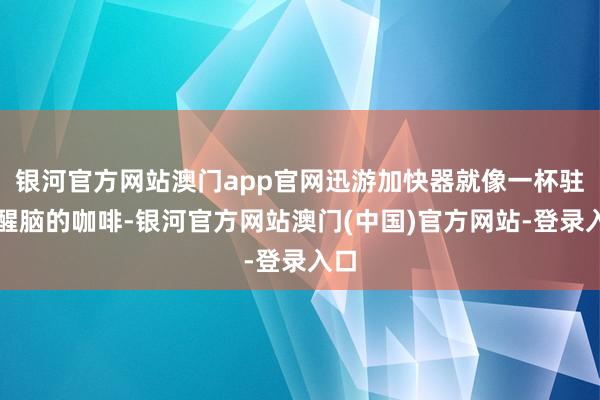 银河官方网站澳门app官网迅游加快器就像一杯驻守醒脑的咖啡-银河官方网站澳门(中国)官方网站-登录入口