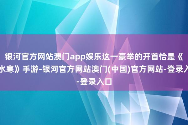 银河官方网站澳门app娱乐这一豪举的开首恰是《逆水寒》手游-银河官方网站澳门(中国)官方网站-登录入口