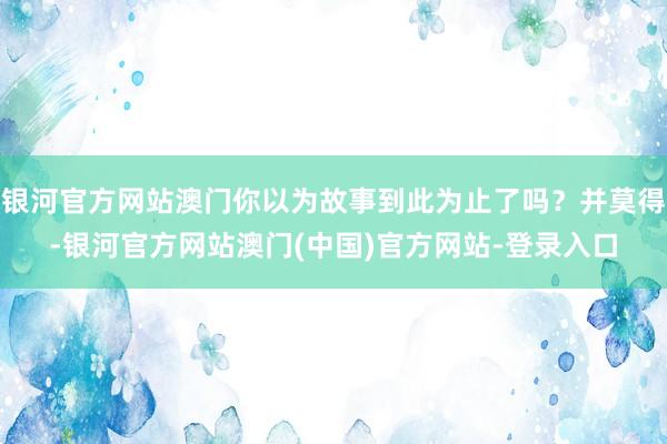 银河官方网站澳门你以为故事到此为止了吗？并莫得-银河官方网站澳门(中国)官方网站-登录入口