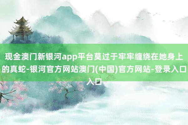 现金澳门新银河app平台莫过于牢牢缠绕在她身上的真蛇-银河官方网站澳门(中国)官方网站-登录入口