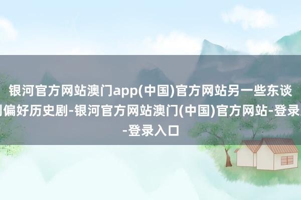 银河官方网站澳门app(中国)官方网站另一些东谈主则偏好历史剧-银河官方网站澳门(中国)官方网站-登录入口