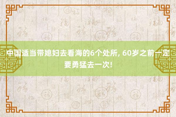 中国适当带媳妇去看海的6个处所, 60岁之前一定要勇猛去一次!