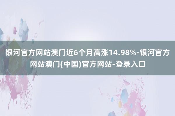 银河官方网站澳门近6个月高涨14.98%-银河官方网站澳门(中国)官方网站-登录入口