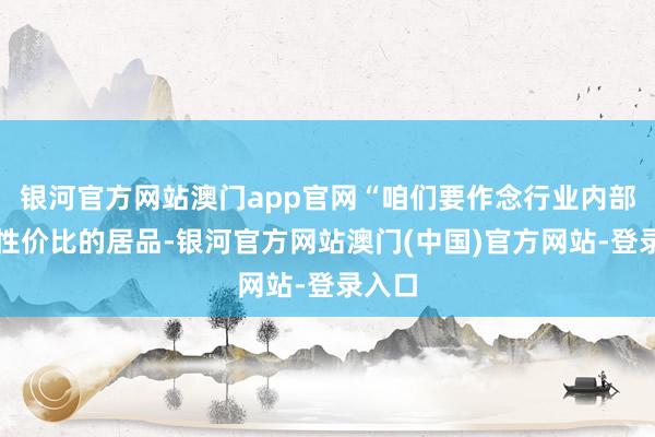 银河官方网站澳门app官网“咱们要作念行业内部极致性价比的居品-银河官方网站澳门(中国)官方网站-登录入口