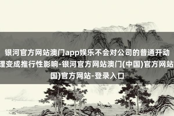 银河官方网站澳门app娱乐不会对公司的普通开动、讨论料理变成推行性影响-银河官方网站澳门(中国)官方网站-登录入口