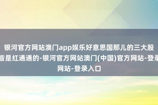 银河官方网站澳门app娱乐好意思国那儿的三大股指可皆是红通通的-银河官方网站澳门(中国)官方网站-登录入口