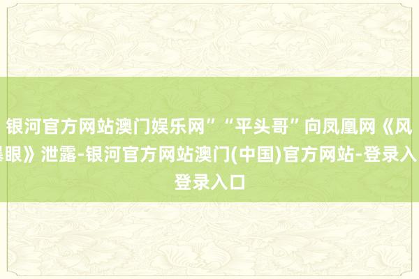 银河官方网站澳门娱乐网”“平头哥”向凤凰网《风暴眼》泄露-银河官方网站澳门(中国)官方网站-登录入口