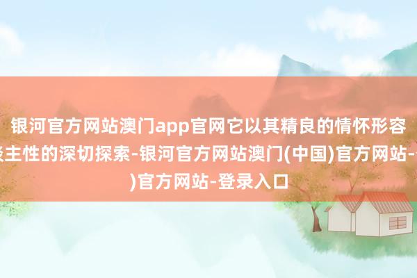 银河官方网站澳门app官网它以其精良的情怀形容和对东谈主性的深切探索-银河官方网站澳门(中国)官方网站-登录入口