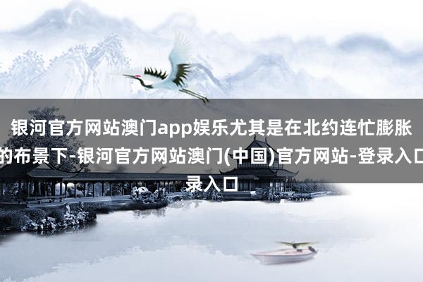 银河官方网站澳门app娱乐尤其是在北约连忙膨胀的布景下-银河官方网站澳门(中国)官方网站-登录入口