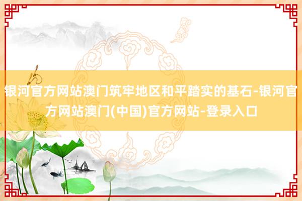 银河官方网站澳门筑牢地区和平踏实的基石-银河官方网站澳门(中国)官方网站-登录入口