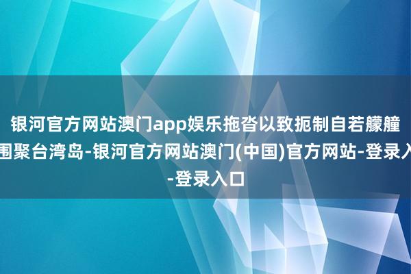 银河官方网站澳门app娱乐拖沓以致扼制自若艨艟队围聚台湾岛-银河官方网站澳门(中国)官方网站-登录入口