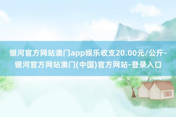 银河官方网站澳门app娱乐收支20.00元/公斤-银河官方网站澳门(中国)官方网站-登录入口