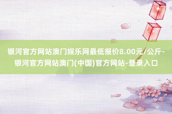 银河官方网站澳门娱乐网最低报价8.00元/公斤-银河官方网站澳门(中国)官方网站-登录入口