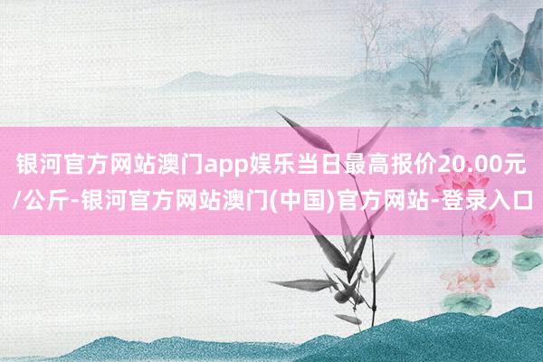 银河官方网站澳门app娱乐当日最高报价20.00元/公斤-银河官方网站澳门(中国)官方网站-登录入口