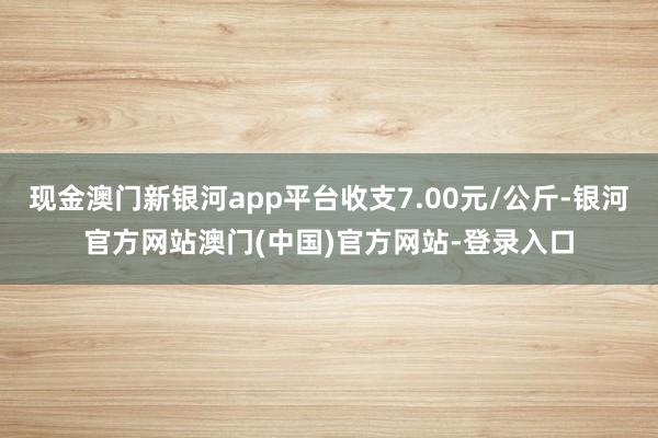 现金澳门新银河app平台收支7.00元/公斤-银河官方网站澳门(中国)官方网站-登录入口