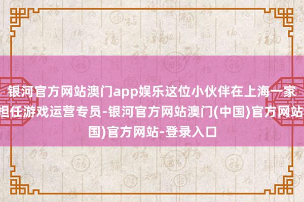 银河官方网站澳门app娱乐这位小伙伴在上海一家游戏公司担任游戏运营专员-银河官方网站澳门(中国)官方网站-登录入口