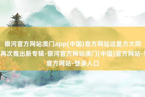 银河官方网站澳门app(中国)官方网站这是方大同期隔8年再次推出新专辑-银河官方网站澳门(中国)官方网站-登录入口