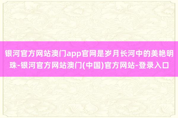 银河官方网站澳门app官网是岁月长河中的美艳明珠-银河官方网站澳门(中国)官方网站-登录入口