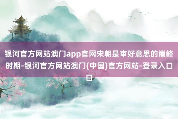 银河官方网站澳门app官网宋朝是审好意思的巅峰时期-银河官方网站澳门(中国)官方网站-登录入口