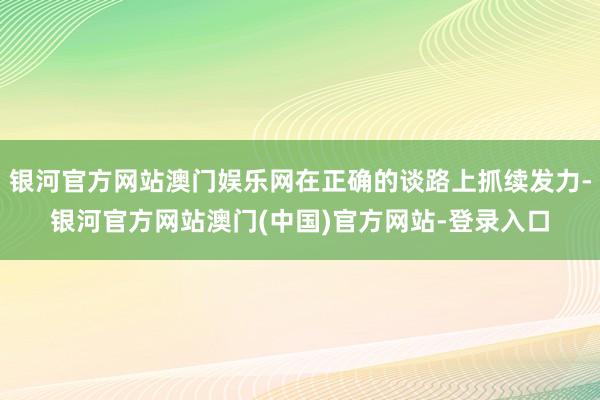 银河官方网站澳门娱乐网在正确的谈路上抓续发力-银河官方网站澳门(中国)官方网站-登录入口