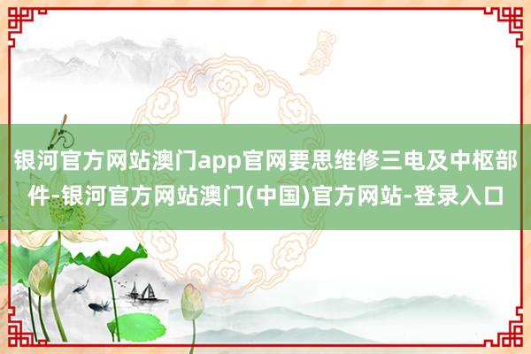 银河官方网站澳门app官网要思维修三电及中枢部件-银河官方网站澳门(中国)官方网站-登录入口