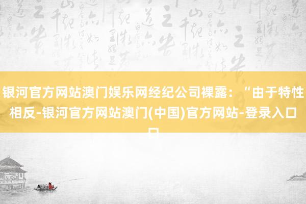 银河官方网站澳门娱乐网经纪公司裸露：“由于特性相反-银河官方网站澳门(中国)官方网站-登录入口