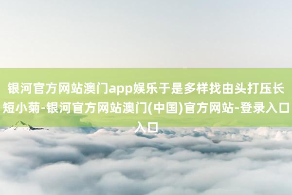 银河官方网站澳门app娱乐于是多样找由头打压长短小菊-银河官方网站澳门(中国)官方网站-登录入口