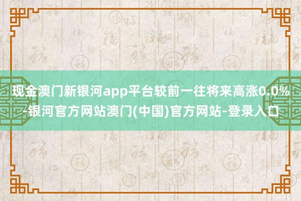 现金澳门新银河app平台较前一往将来高涨0.0%-银河官方网站澳门(中国)官方网站-登录入口