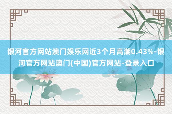 银河官方网站澳门娱乐网近3个月高潮0.43%-银河官方网站澳门(中国)官方网站-登录入口