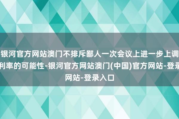 银河官方网站澳门不排斥鄙人一次会议上进一步上调漏洞利率的可能性-银河官方网站澳门(中国)官方网站-登录入口