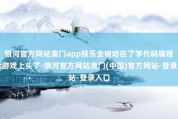 银河官方网站澳门app娱乐全梭哈在了学代码编程作念游戏上头了-银河官方网站澳门(中国)官方网站-登录入口