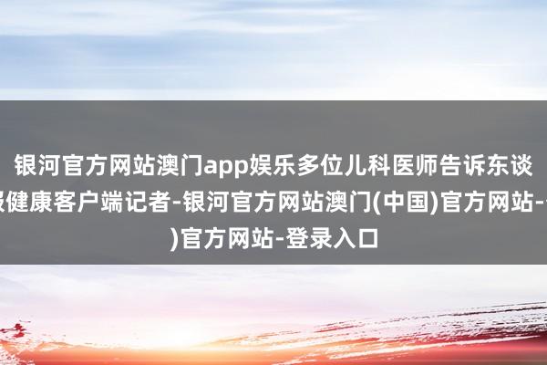 银河官方网站澳门app娱乐多位儿科医师告诉东谈主民日报健康客户端记者-银河官方网站澳门(中国)官方网站-登录入口