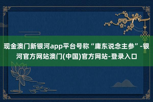 现金澳门新银河app平台号称“庸东说念主参”-银河官方网站澳门(中国)官方网站-登录入口