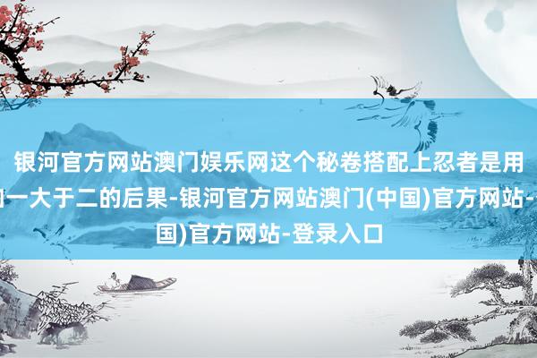 银河官方网站澳门娱乐网这个秘卷搭配上忍者是用出了一加一大于二的后果-银河官方网站澳门(中国)官方网站-登录入口